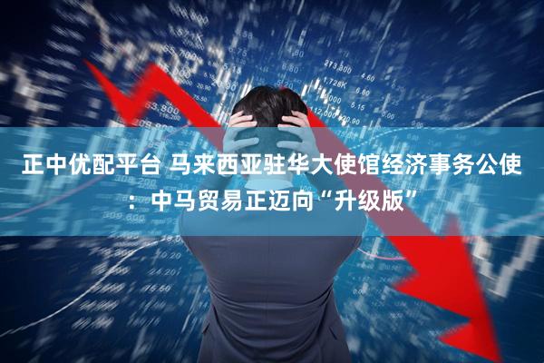 正中优配平台 马来西亚驻华大使馆经济事务公使：中马贸易正迈向“升级版”