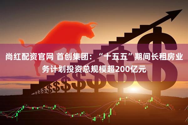 尚红配资官网 首创集团：“十五五”期间长租房业务计划投资总规模超200亿元