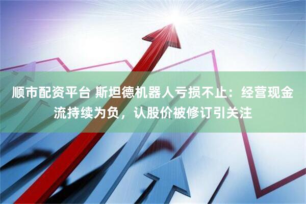 顺市配资平台 斯坦德机器人亏损不止：经营现金流持续为负，认股价被修订引关注