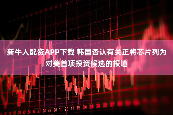 新牛人配资APP下载 韩国否认有关正将芯片列为对美首项投资候选的报道